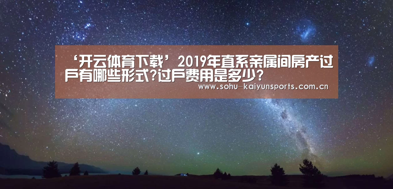‘开云体育下载’2019年直系亲属间房产过户有哪些形式?过户费用是多少?(图1) 开云体育下载